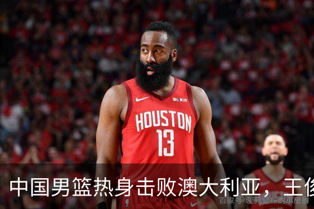 中国男篮热身击败澳大利亚，王俊杰、崔永熙打出亮眼表现